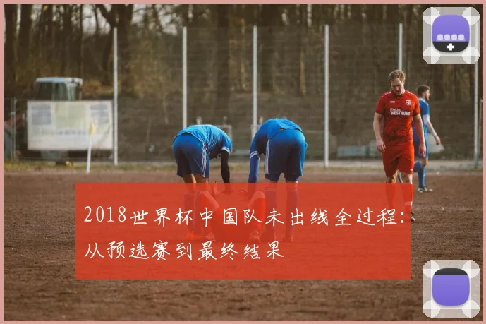 2018世界杯中国队未出线全过程：从预选赛到最终结果