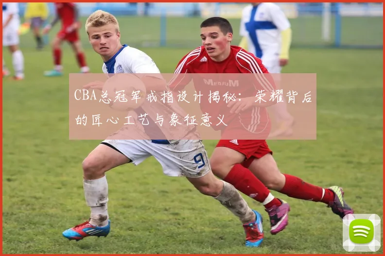 CBA总冠军戒指设计揭秘：荣耀背后的匠心工艺与象征意义